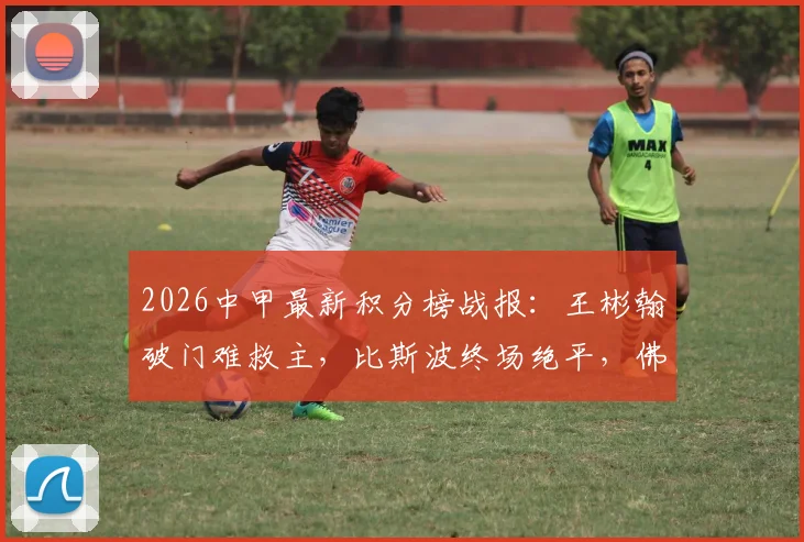 2026中甲最新积分榜战报：王彬翰破门难救主，比斯波终场绝平，佛山南狮1-1苏州东吴全场回顾