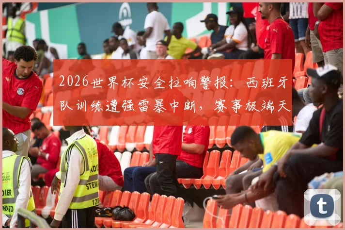 2026世界杯安全拉响警报：西班牙队训练遭强雷暴中断，赛事极端天气应急方案成焦点