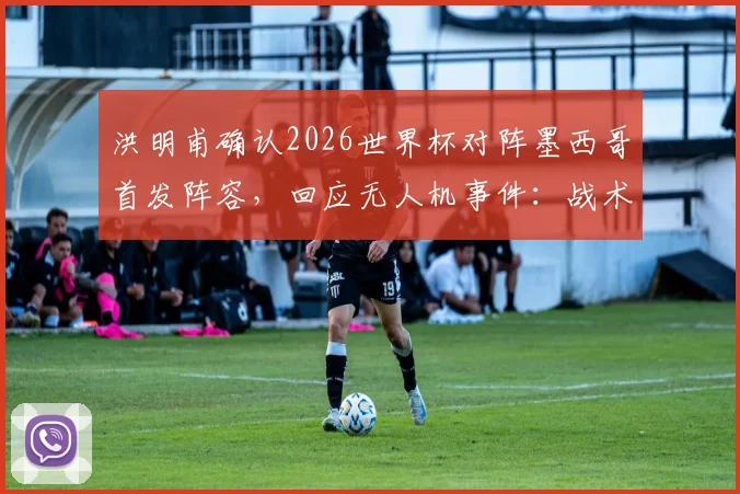 洪明甫确认2026世界杯对阵墨西哥首发阵容，回应无人机事件：战术未泄露