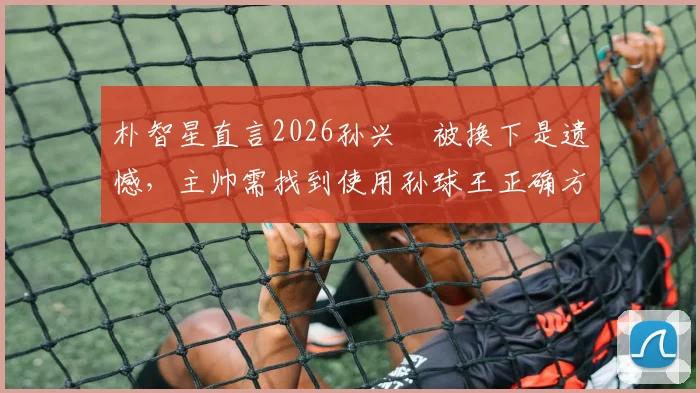 朴智星直言2026孙兴慜被换下是遗憾,主帅需找到使用孙球王正确方法