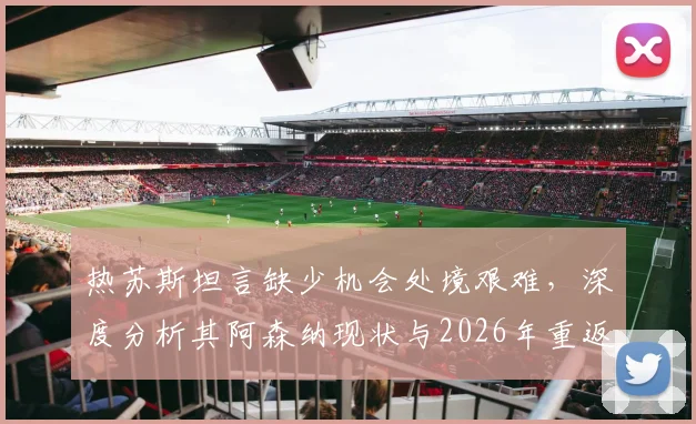 热苏斯坦言缺少机会处境艰难，深度分析其阿森纳现状与2026年重返巴西国家队前景