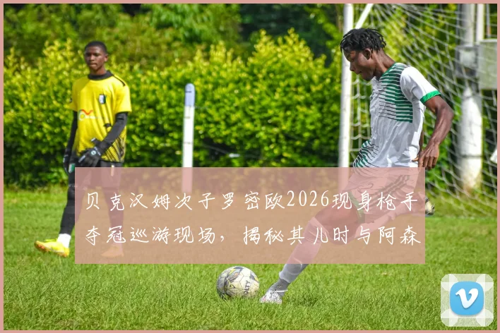 贝克汉姆次子罗密欧2026现身枪手夺冠巡游现场,揭秘其儿时与阿森纳的不解之缘