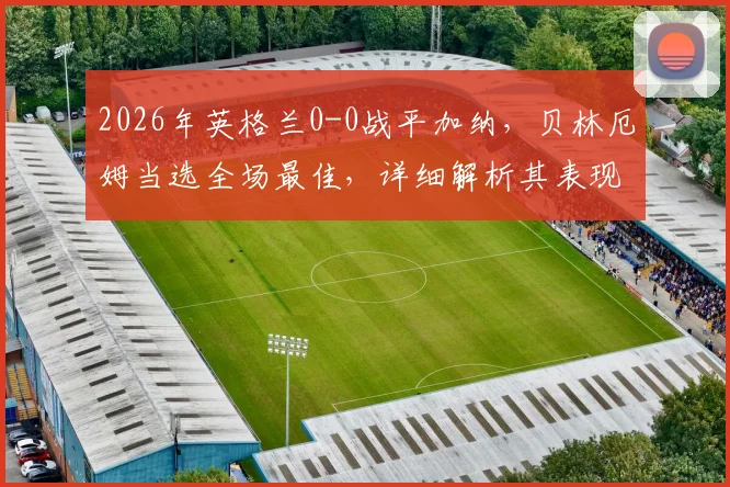 2026年英格兰0-0战平加纳,贝林厄姆当选全场最佳,详细解析其表现及比赛争议焦点