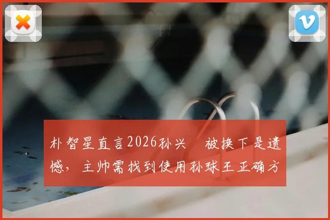 朴智星直言2026孙兴慜被换下是遗憾,主帅需找到使用孙球王正确方法