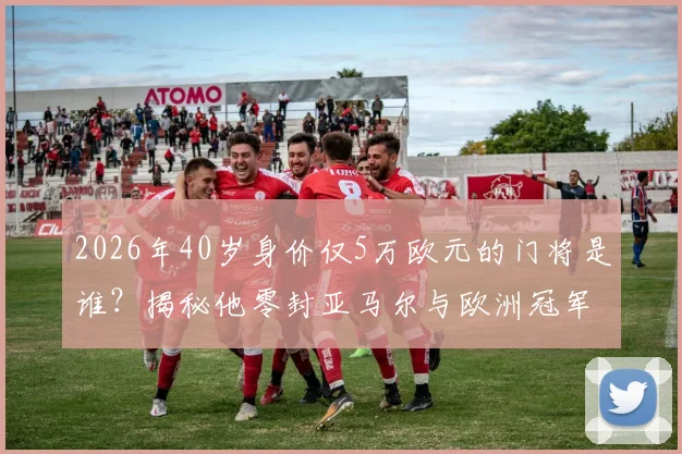 2026年40岁身价仅5万欧元的门将是谁？揭秘他零封亚马尔与欧洲冠军的封神之战