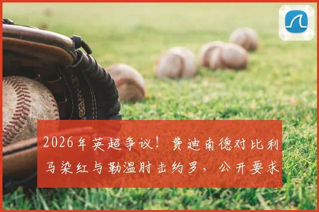 2026年英超争议！费迪南德对比利马染红与勒温肘击约罗，公开要求裁判公司解释判罚标准