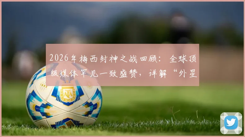 2026年梅西封神之战回顾：全球顶级媒体罕见一致盛赞，详解“外星人”称号背后数据与名场面