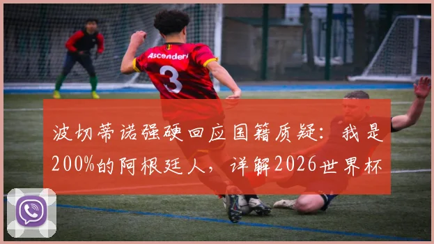 波切蒂诺强硬回应国籍质疑:我是200%的阿根廷人,详解2026世界杯归属感与执教前景