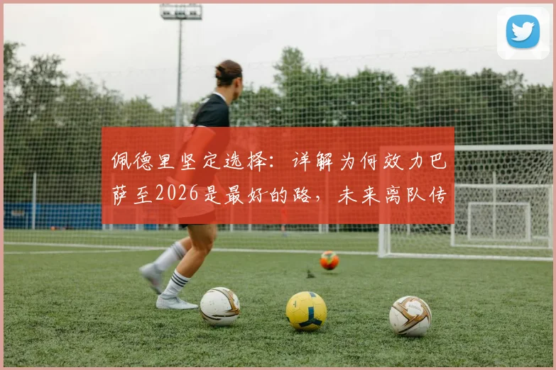 佩德里坚定选择:详解为何效力巴萨至2026是最好的路,未来离队传闻不攻自破