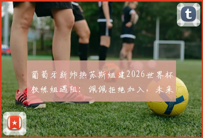 葡萄牙新帅热苏斯组建2026世界杯教练组遇阻:佩佩拒绝加入,未来去向与国家队备战计划引关注