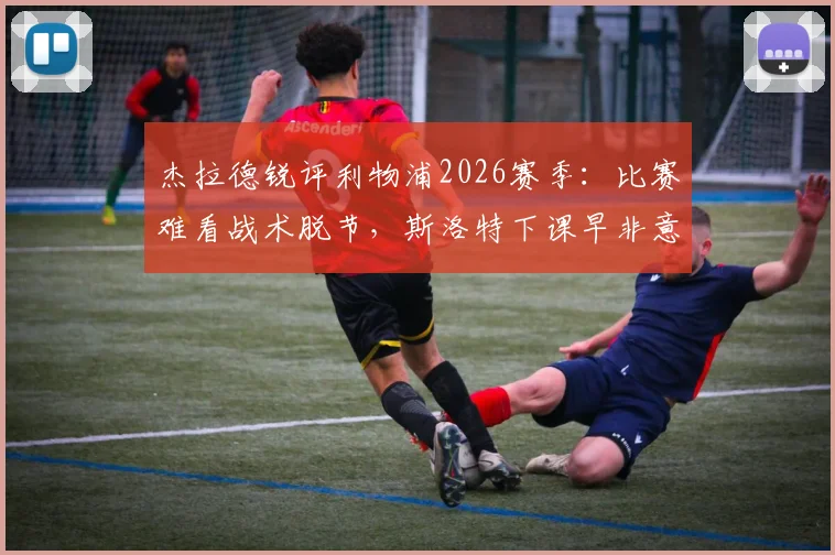 杰拉德锐评利物浦2026赛季:比赛难看战术脱节,斯洛特下课早非意外,深度剖析红军困局与未来
