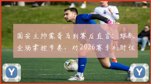 国安主帅蒙哥马利赛后直言：球队全场掌控节奏，对2026赛季补时仅有8分钟感到困惑