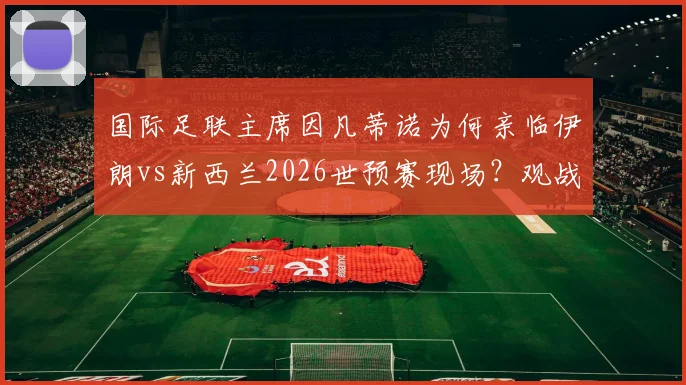 国际足联主席因凡蒂诺为何亲临伊朗vs新西兰2026世预赛现场？观战目的与比赛分析全解读