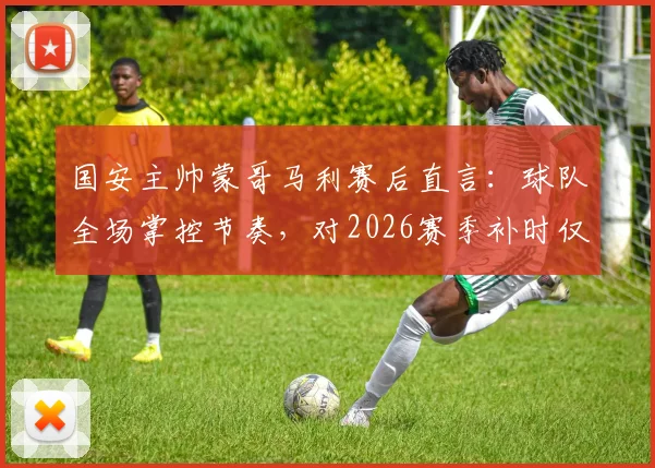 国安主帅蒙哥马利赛后直言：球队全场掌控节奏，对2026赛季补时仅有8分钟感到困惑