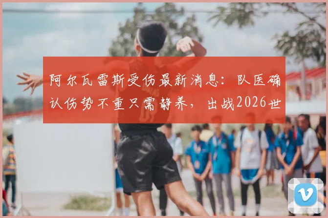 阿尔瓦雷斯受伤最新消息:队医确认伤势不重只需静养,出战2026世界杯无碍,阿根廷前锋伤情乐观