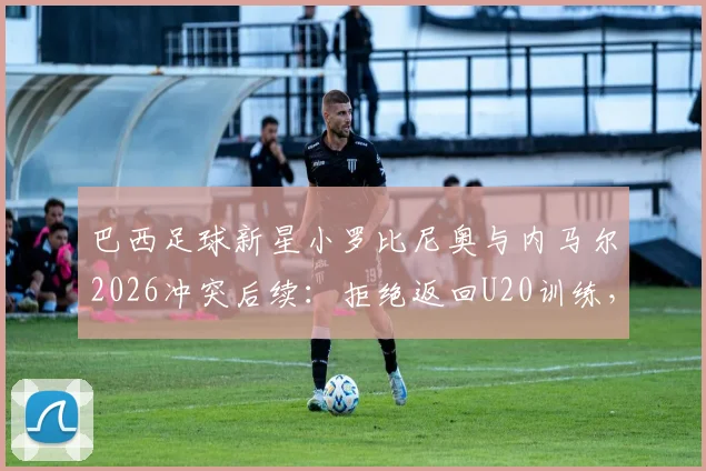 巴西足球新星小罗比尼奥与内马尔2026冲突后续：拒绝返回U20训练，引发巴西足坛震动