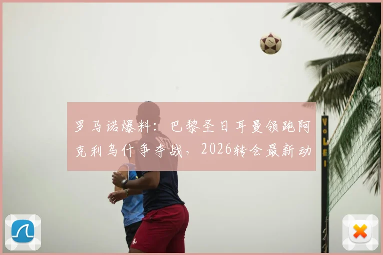 罗马诺爆料：巴黎圣日耳曼领跑阿克利乌什争夺战，2026转会最新动态及球员水平深度分析