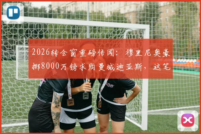 2026转会窗重磅传闻：穆里尼奥豪掷8000万镑求购曼城迪亚斯，这笔交易到底靠不靠谱？价格分析、可行性全面解读