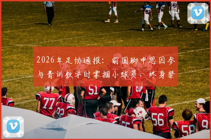 2026年足协通报:前国脚申思因参与青训教学时掌掴小球员,终身禁足处罚再引热议