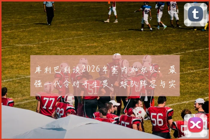 库利巴利谈2026年塞内加尔队：最强一代令对手生畏，球队阵容与实力深度解析