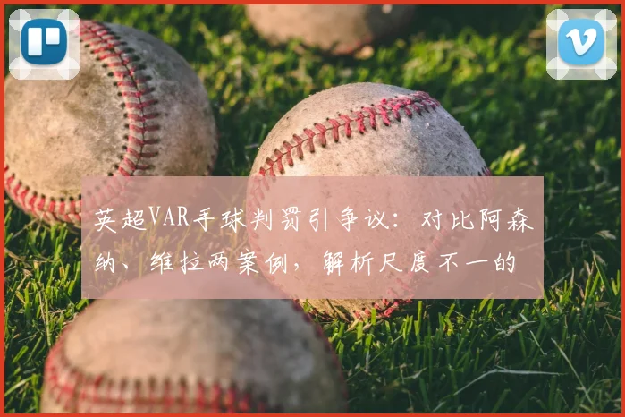 英超VAR手球判罚引争议：对比阿森纳、维拉两案例，解析尺度不一的背后逻辑