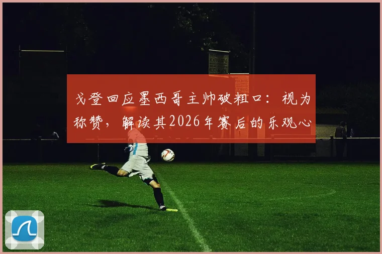 戈登回应墨西哥主帅破粗口：视为称赞，解读其2026年赛后的乐观心态与面对争议之道