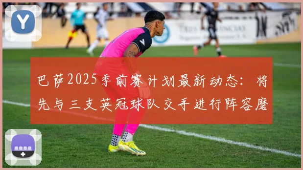 巴萨2025季前赛计划最新动态：将先与三支英冠球队交手进行阵容磨合