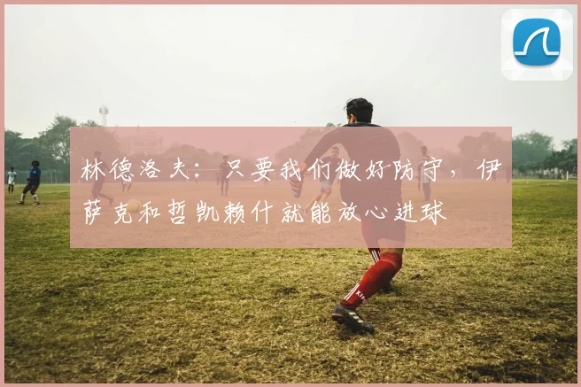 林德洛夫:只要我们做好防守,伊萨克和哲凯赖什就能放心进球
