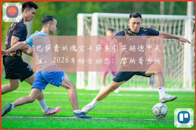 巴萨青训瑰宝卡萨多引英超德甲关注，2026年转会动态：摩纳哥为何退出竞争？实力解析