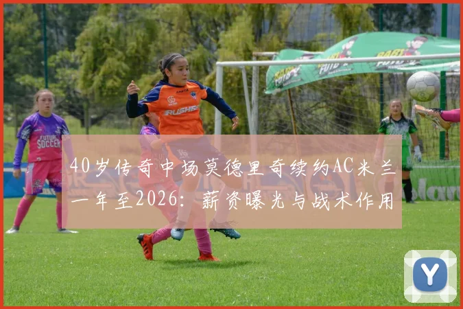 40岁传奇中场莫德里奇续约AC米兰一年至2026：薪资曝光与战术作用全解析
