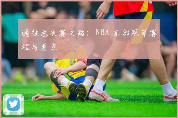 通往总决赛之路：NBA 东部冠军赛程与看点