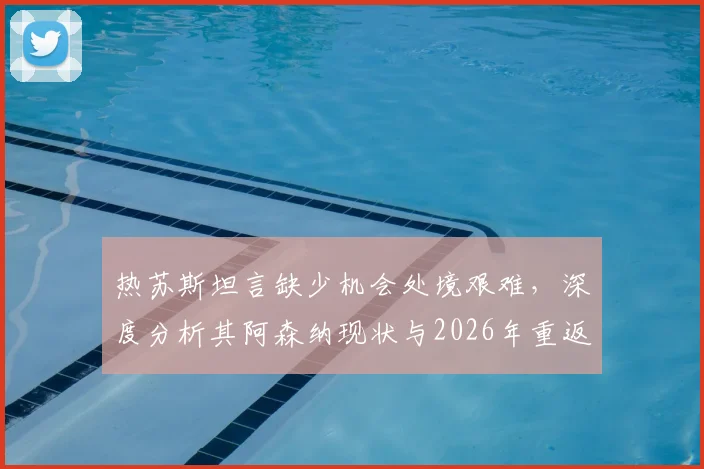 热苏斯坦言缺少机会处境艰难,深度分析其阿森纳现状与2026年重返巴西国家队前景