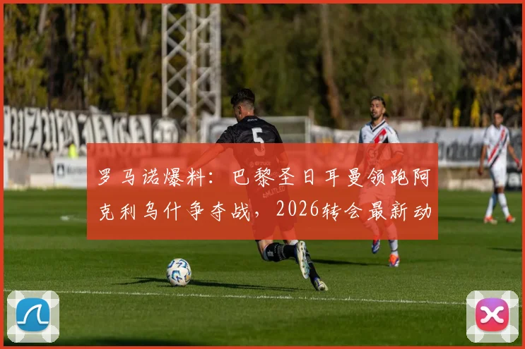 罗马诺爆料：巴黎圣日耳曼领跑阿克利乌什争夺战，2026转会最新动态及球员水平深度分析