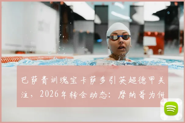 巴萨青训瑰宝卡萨多引英超德甲关注,2026年转会动态:摩纳哥为何退出竞争?实力解析