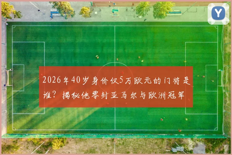 2026年40岁身价仅5万欧元的门将是谁？揭秘他零封亚马尔与欧洲冠军的封神之战