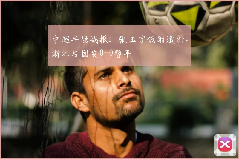 中超半场战报：张玉宁低射遭扑，浙江与国安0-0暂平
