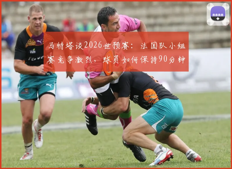 马特塔谈2026世预赛：法国队小组赛竞争激烈，球员如何保持90分钟高度专注？实战技巧分析