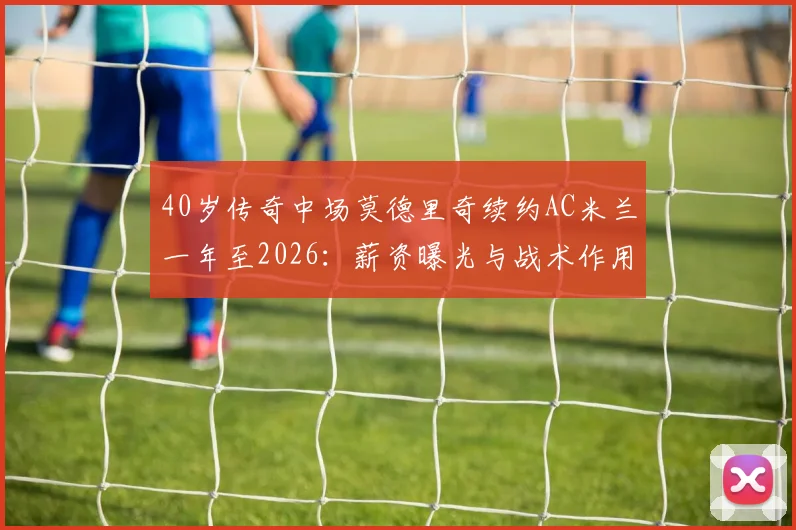 40岁传奇中场莫德里奇续约AC米兰一年至2026:薪资曝光与战术作用全解析