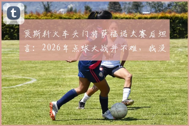 莫斯科火车头门将萨福诺夫赛后坦言:2026年点球大战并不难,我没扑出点球但阿森纳帮了我一点