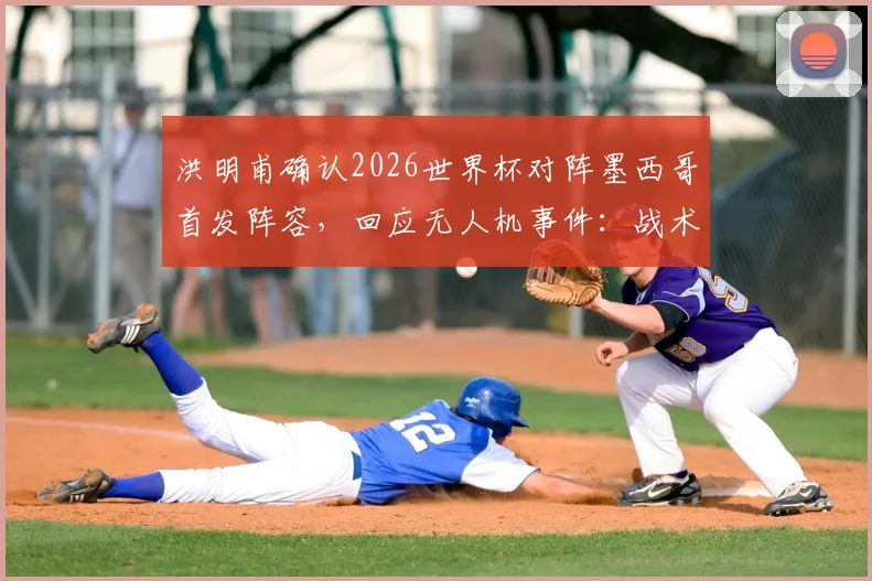 洪明甫确认2026世界杯对阵墨西哥首发阵容,回应无人机事件:战术未泄露