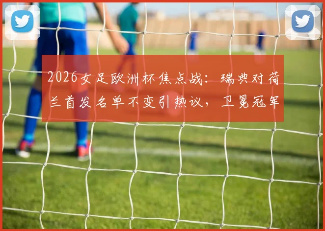 2026女足欧洲杯焦点战：瑞典对荷兰首发名单不变引热议，卫冕冠军战术意图与阵容稳定性深度分析