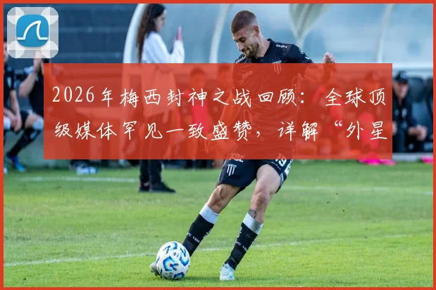 2026年梅西封神之战回顾：全球顶级媒体罕见一致盛赞，详解“外星人”称号背后数据与名场面