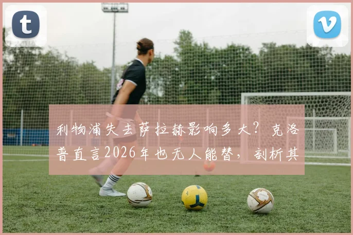 利物浦失去萨拉赫影响多大？克洛普直言2026年也无人能替，剖析其独一无二的战术价值