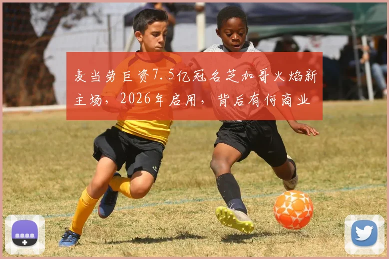 麦当劳巨资7.5亿冠名芝加哥火焰新主场，2026年启用，背后有何商业布局与足球雄心？