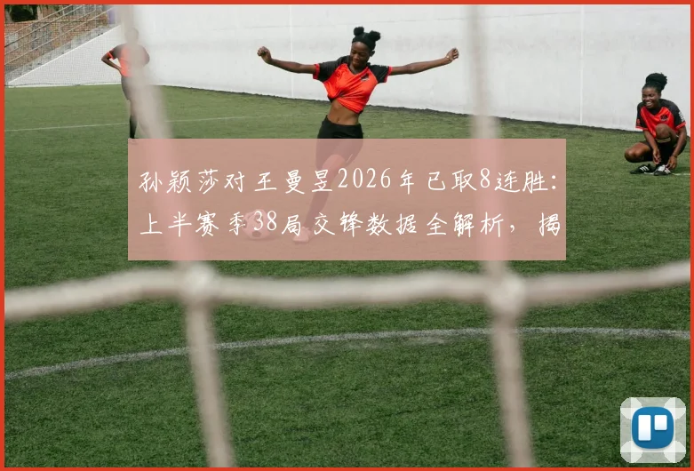 孙颖莎对王曼昱2026年已取8连胜：上半赛季38局交锋数据全解析，揭示其战术克制关键