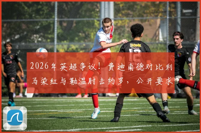 2026年英超争议!费迪南德对比利马染红与勒温肘击约罗,公开要求裁判公司解释判罚标准