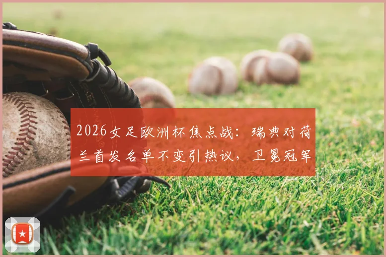 2026女足欧洲杯焦点战：瑞典对荷兰首发名单不变引热议，卫冕冠军战术意图与阵容稳定性深度分析
