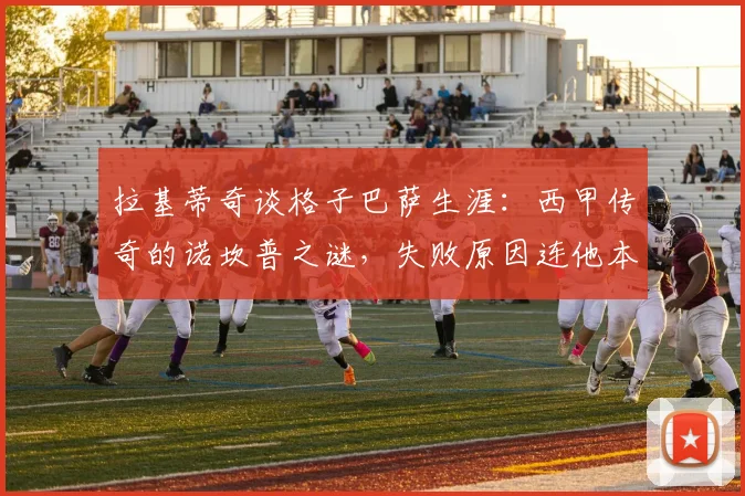 拉基蒂奇谈格子巴萨生涯:西甲传奇的诺坎普之谜,失败原因连他本人都难以解释