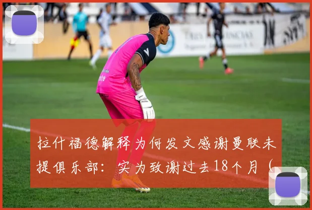 拉什福德解释为何发文感谢曼联未提俱乐部：实为致谢过去18个月（2026）效力的球队引热议
