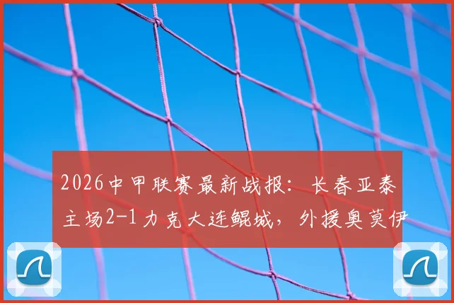 2026中甲联赛最新战报:长春亚泰主场2-1力克大连鲲城,外援奥莫伊胡安弗与老将谭龙双双建功